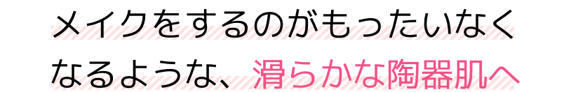 メイクをするのがもったいなくなるような、滑らかな陶器肌へ