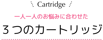 Cartridge 一人一人のお悩みに合わせた３つのカートリッジ