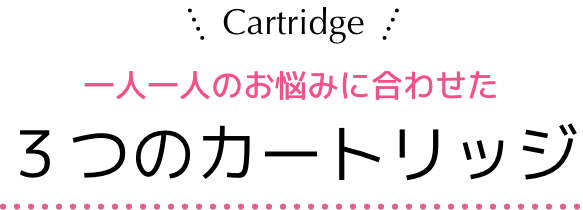 Cartridge 一人一人のお悩みに合わせた３つのカートリッジ